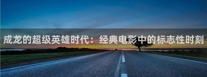 秋霞伦理福利电影网：成龙的超级英雄时代：经典电影中的标志性时刻